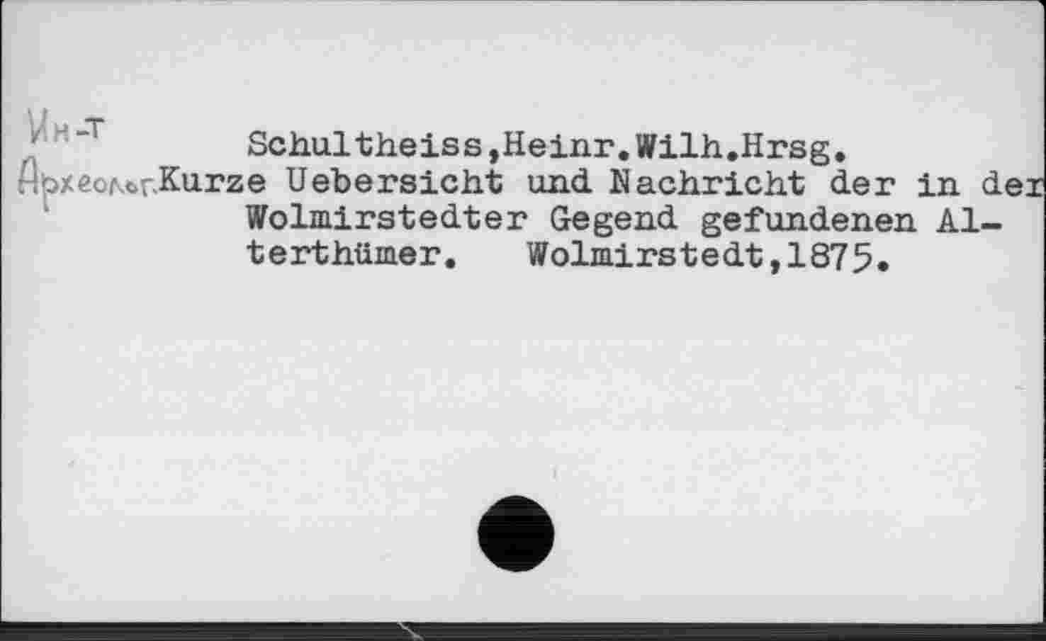 ﻿Schultheiss,Heinr.Wilh.Hrsg.
^bxeoMr.Kurze Uebersicht und Nachricht der in d Wolmirstedter Gegend gefundenen Al-terthümer. Wolmirstedt,1875.